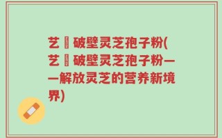 艺蒄破壁灵芝孢子粉(艺蒄破壁灵芝孢子粉——解放灵芝的营养新境界)