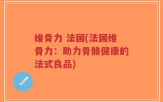 维骨力 法国(法国维骨力：助力骨骼健康的法式良品)