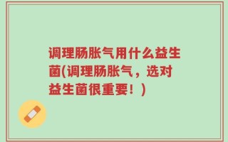 调理肠胀气用什么益生菌(调理肠胀气，选对益生菌很重要！)