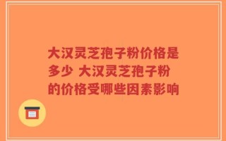 大汉灵芝孢子粉价格是多少 大汉灵芝孢子粉的价格受哪些因素影响