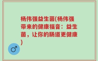 杨伟强益生菌(杨伟强带来的健康福音：益生菌，让你的肠道更健康)