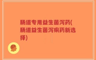 肠道专用益生菌泻药(肠道益生菌泻痢药新选择)