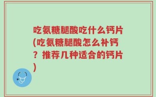 吃氨糖腿酸吃什么钙片(吃氨糖腿酸怎么补钙？推荐几种适合的钙片)