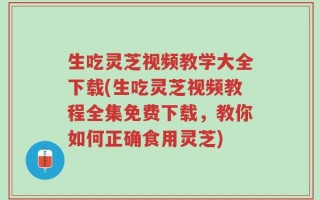 生吃灵芝视频教学大全下载(生吃灵芝视频教程全集免费下载，教你如何正确食用灵芝)