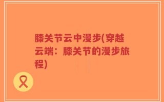 膝关节云中漫步(穿越云端：膝关节的漫步旅程)