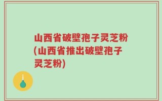 山西省破壁孢子灵芝粉(山西省推出破壁孢子灵芝粉)