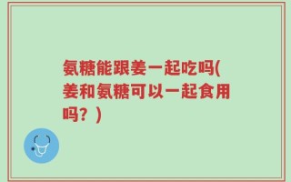 氨糖能跟姜一起吃吗(姜和氨糖可以一起食用吗？)