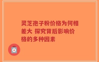 灵芝孢子粉价格为何相差大 探究背后影响价格的多种因素