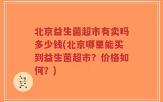 北京益生菌超市有卖吗多少钱(北京哪里能买到益生菌超市？价格如何？)