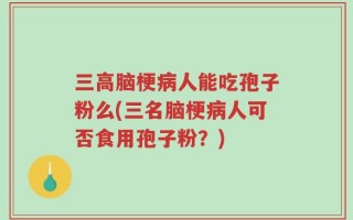 三高脑梗病人能吃孢子粉么(三名脑梗病人可否食用孢子粉？)