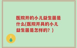 医院开的小儿益生菌是什么(医院开具的小儿益生菌是怎样的？)