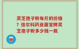 灵芝孢子粉每斤的价格？佳尔科药业菌宝牌灵芝孢子粉多少钱一瓶