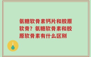 氨糖软骨素钙片和胶原软骨？氨糖软骨素和胶原软骨素有什么区别