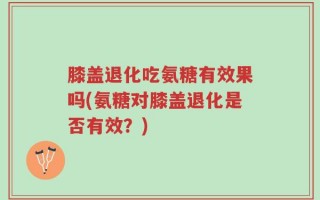 膝盖退化吃氨糖有效果吗(氨糖对膝盖退化是否有效？)