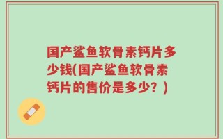 国产鲨鱼软骨素钙片多少钱(国产鲨鱼软骨素钙片的售价是多少？)