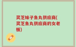 灵芝妹子鱼丸供应商(灵芝鱼丸供应商的女老板)