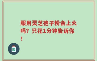 服用灵芝孢子粉会上火吗？只花1分钟告诉你！