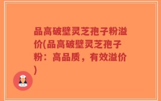 品高破壁灵芝孢子粉溢价(品高破壁灵芝孢子粉：高品质，有效溢价)