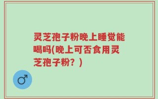 灵芝孢子粉晚上睡觉能喝吗(晚上可否食用灵芝孢子粉？)