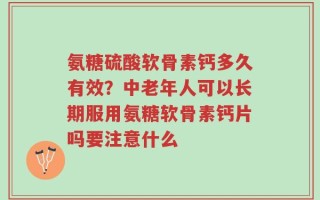 氨糖硫酸软骨素钙多久有效？中老年人可以长期服用氨糖软骨素钙片吗要注意什么