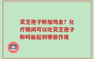 灵芝孢子粉加鸡金？化疗期间可以吃灵芝孢子粉吗能起到哪些作用