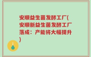 安顺益生菌发酵工厂(安顺新益生菌发酵工厂落成：产能将大幅提升)