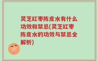 灵芝红枣陈皮水有什么功效和禁忌(灵芝红枣陈皮水的功效与禁忌全解析)