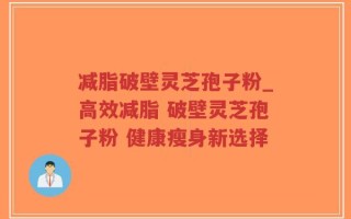 减脂破壁灵芝孢子粉_高效减脂 破壁灵芝孢子粉 健康瘦身新选择