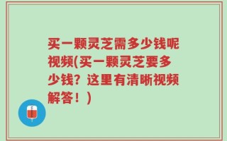 买一颗灵芝需多少钱呢视频(买一颗灵芝要多少钱？这里有清晰视频解答！)