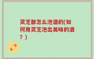 灵芝都怎么泡酒的(如何用灵芝泡出美味的酒？)