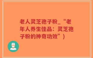 老人灵芝孢子粉_“老年人养生佳品：灵芝孢子粉的神奇功效”)