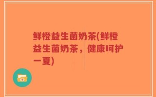 鲜橙益生菌奶茶(鲜橙益生菌奶茶，健康呵护一夏)