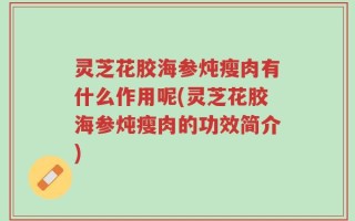 灵芝花胶海参炖瘦肉有什么作用呢(灵芝花胶海参炖瘦肉的功效简介)