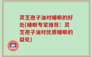 灵芝孢子油对睡眠的好处(睡眠专家推荐：灵芝孢子油对优质睡眠的益处)