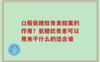 口服氨糖软骨素胶囊的作用？氨糖软骨素可以用来干什么的适合谁