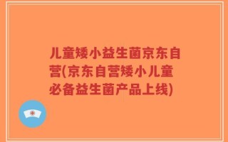 儿童矮小益生菌京东自营(京东自营矮小儿童必备益生菌产品上线)