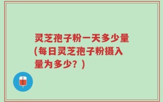 灵芝孢子粉一天多少量(每日灵芝孢子粉摄入量为多少？)
