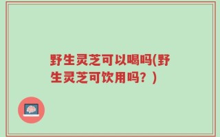 野生灵芝可以喝吗(野生灵芝可饮用吗？)
