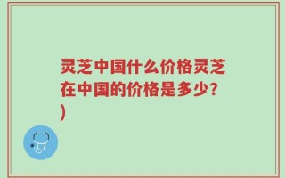 灵芝中国什么价格灵芝在中国的价格是多少？)