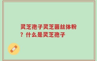 灵芝孢子灵芝菌丝体粉？什么是灵芝孢子