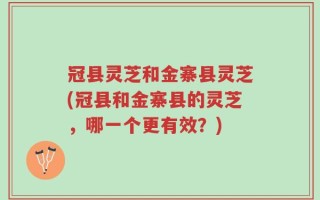 冠县灵芝和金寨县灵芝(冠县和金寨县的灵芝，哪一个更有效？)