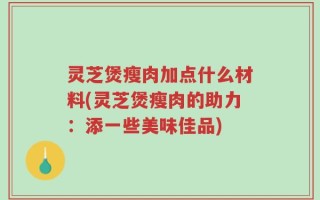 灵芝煲瘦肉加点什么材料(灵芝煲瘦肉的助力：添一些美味佳品)