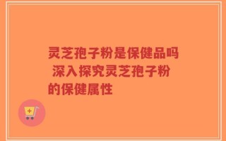 灵芝孢子粉是保健品吗 深入探究灵芝孢子粉的保健属性