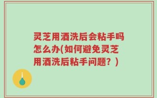 灵芝用酒洗后会粘手吗怎么办(如何避免灵芝用酒洗后粘手问题？)