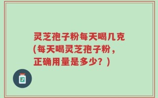 灵芝孢子粉每天喝几克(每天喝灵芝孢子粉，正确用量是多少？)