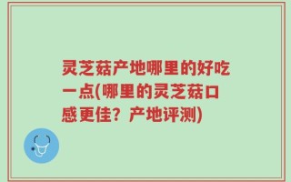 灵芝菇产地哪里的好吃一点(哪里的灵芝菇口感更佳？产地评测)