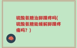 硫酸氨糖治脚踝疼吗(硫酸氨糖能缓解脚踝疼痛吗？)