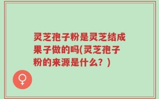灵芝孢子粉是灵芝结成果子做的吗(灵芝孢子粉的来源是什么？)