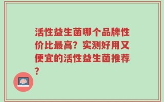 活性益生菌哪个品牌性价比最高？实测好用又便宜的活性益生菌推荐？