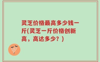 灵芝价格最高多少钱一斤(灵芝一斤价格创新高，高达多少？)